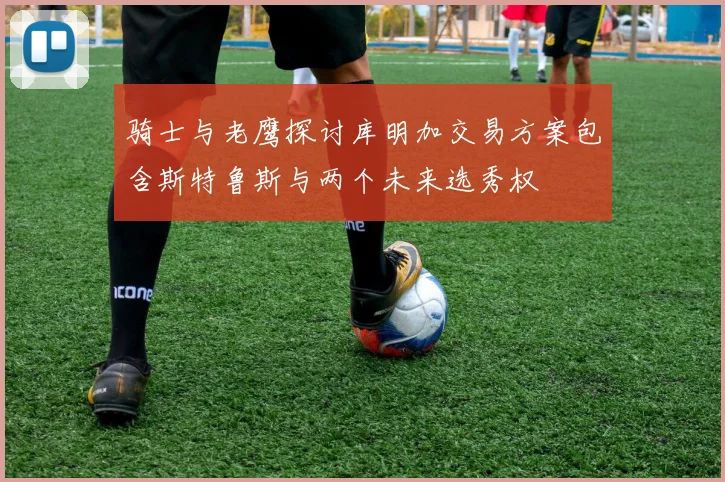 骑士与老鹰探讨库明加交易方案包含斯特鲁斯与两个未来选秀权