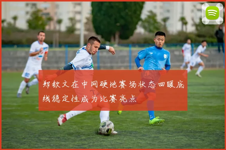 郑钦文在中网硬地赛场状态回暖底线稳定性成为比赛亮点