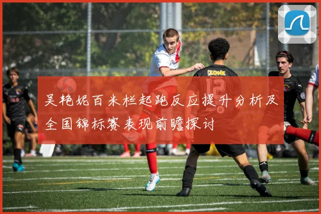 吴艳妮百米栏起跑反应提升分析及全国锦标赛表现前瞻探讨