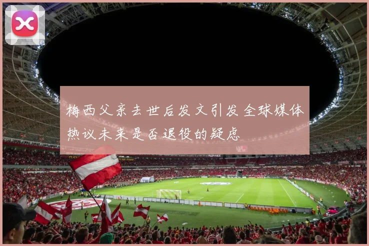 梅西父亲去世后发文引发全球媒体热议未来是否退役的疑虑
