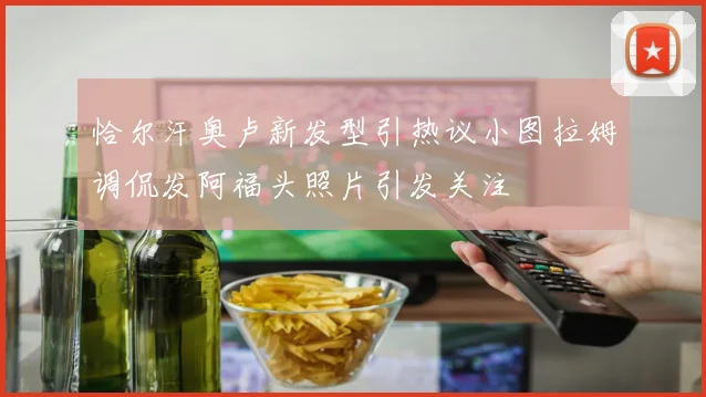 恰尔汗奥卢新发型引热议小图拉姆调侃发阿福头照片引发关注