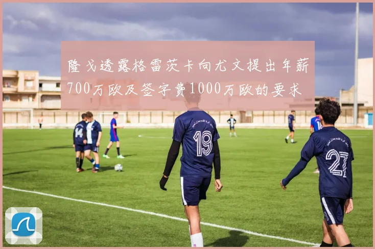 隆戈透露格雷茨卡向尤文提出年薪700万欧及签字费1000万欧的要求