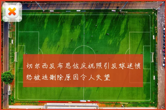 切尔西发布恩佐庆祝照引发球迷愤怒被迫删除原因令人失望