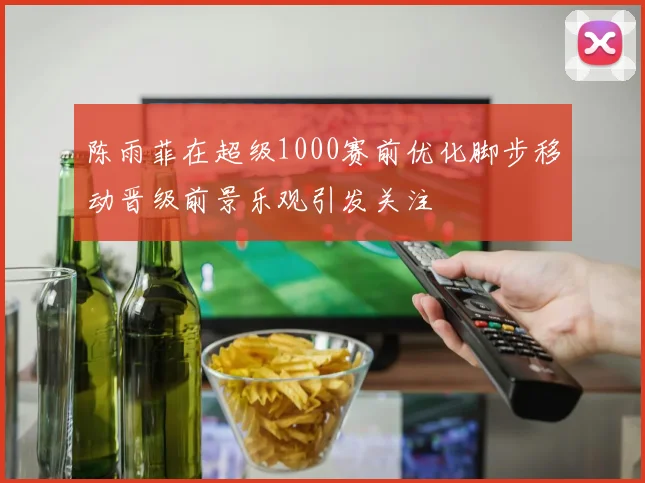陈雨菲在超级1000赛前优化脚步移动晋级前景乐观引发关注