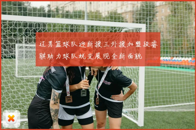 辽男篮球队迎新援三外援加盟段睿骐助力球队蜕变展现全新面貌