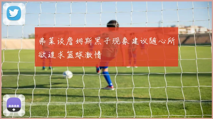 弗莱谈詹姆斯黑子现象建议随心所欲追求篮球激情