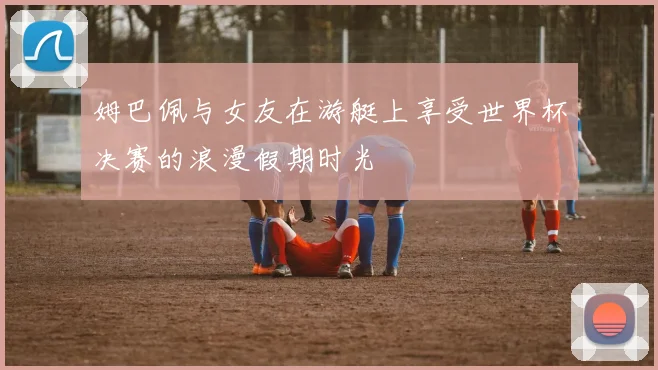 姆巴佩与女友在游艇上享受世界杯决赛的浪漫假期时光