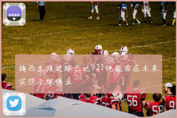 梅西生涯进球已达921他能否在未来实现千球伟业