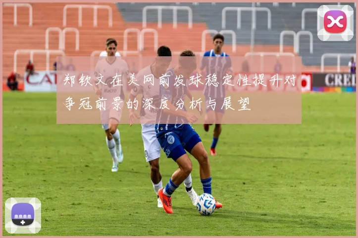 郑钦文在美网前发球稳定性提升对争冠前景的深度分析与展望