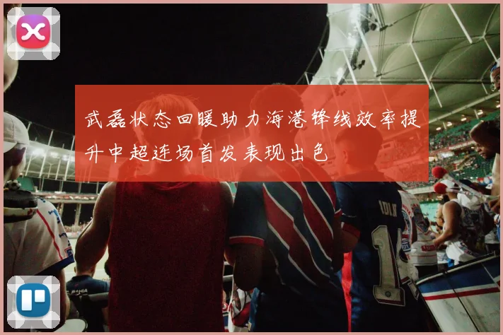 武磊状态回暖助力海港锋线效率提升中超连场首发表现出色