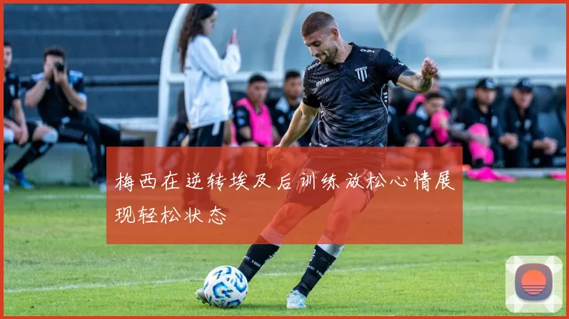 梅西在逆转埃及后训练放松心情展现轻松状态