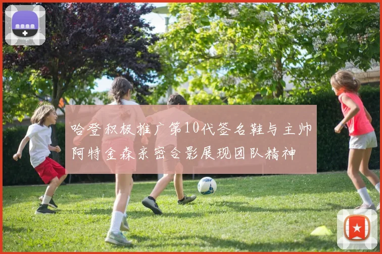 哈登积极推广第10代签名鞋与主帅阿特金森亲密合影展现团队精神