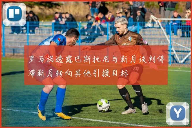 罗马诺透露巴斯托尼与新月谈判停滞新月转向其他引援目标