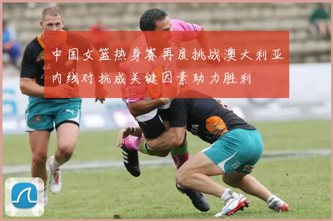 中国女篮热身赛再度挑战澳大利亚内线对抗成关键因素助力胜利