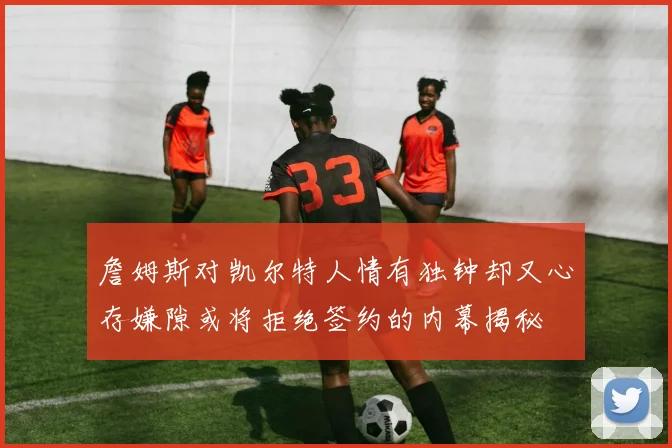詹姆斯对凯尔特人情有独钟却又心存嫌隙或将拒绝签约的内幕揭秘