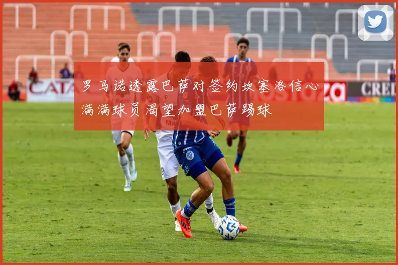 罗马诺透露巴萨对签约坎塞洛信心满满球员渴望加盟巴萨踢球