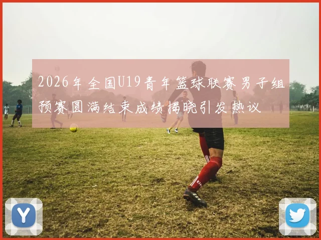 2026年全国U19青年篮球联赛男子组预赛圆满结束成绩揭晓引发热议