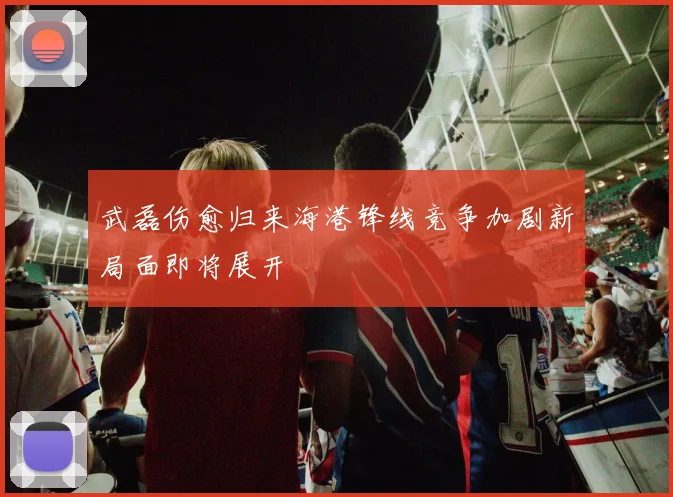 武磊伤愈归来海港锋线竞争加剧新局面即将展开