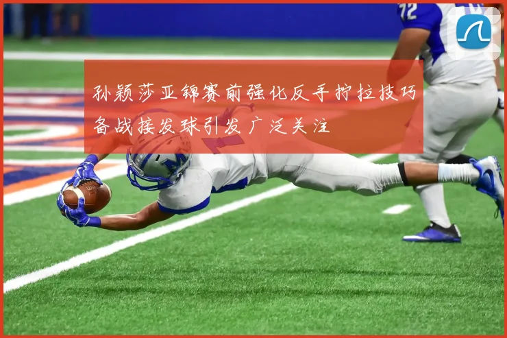 孙颖莎亚锦赛前强化反手拧拉技巧备战接发球引发广泛关注