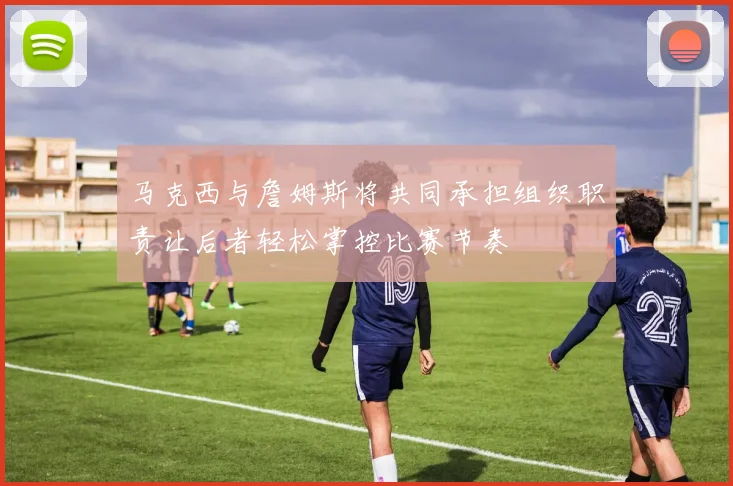 马克西与詹姆斯将共同承担组织职责让后者轻松掌控比赛节奏